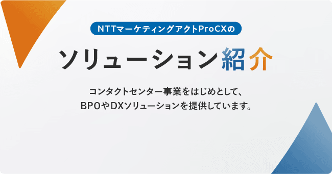 NTTマーケティングアクトProCXのソリューション紹介。コンタクトセンター事業をはじめとして、BPOやDXソリューションを提供しています。